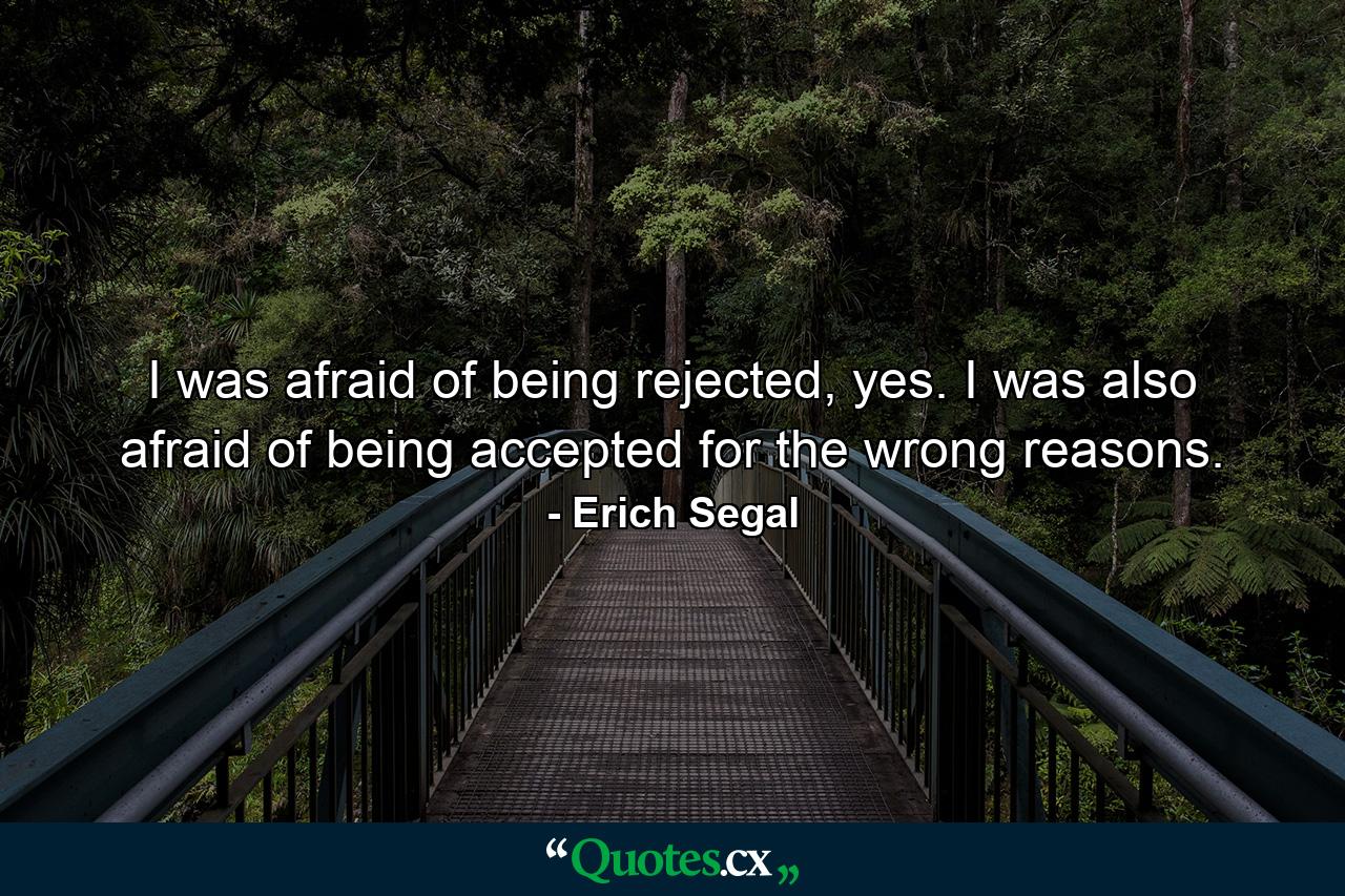 I was afraid of being rejected, yes. I was also afraid of being accepted for the wrong reasons. - Quote by Erich Segal