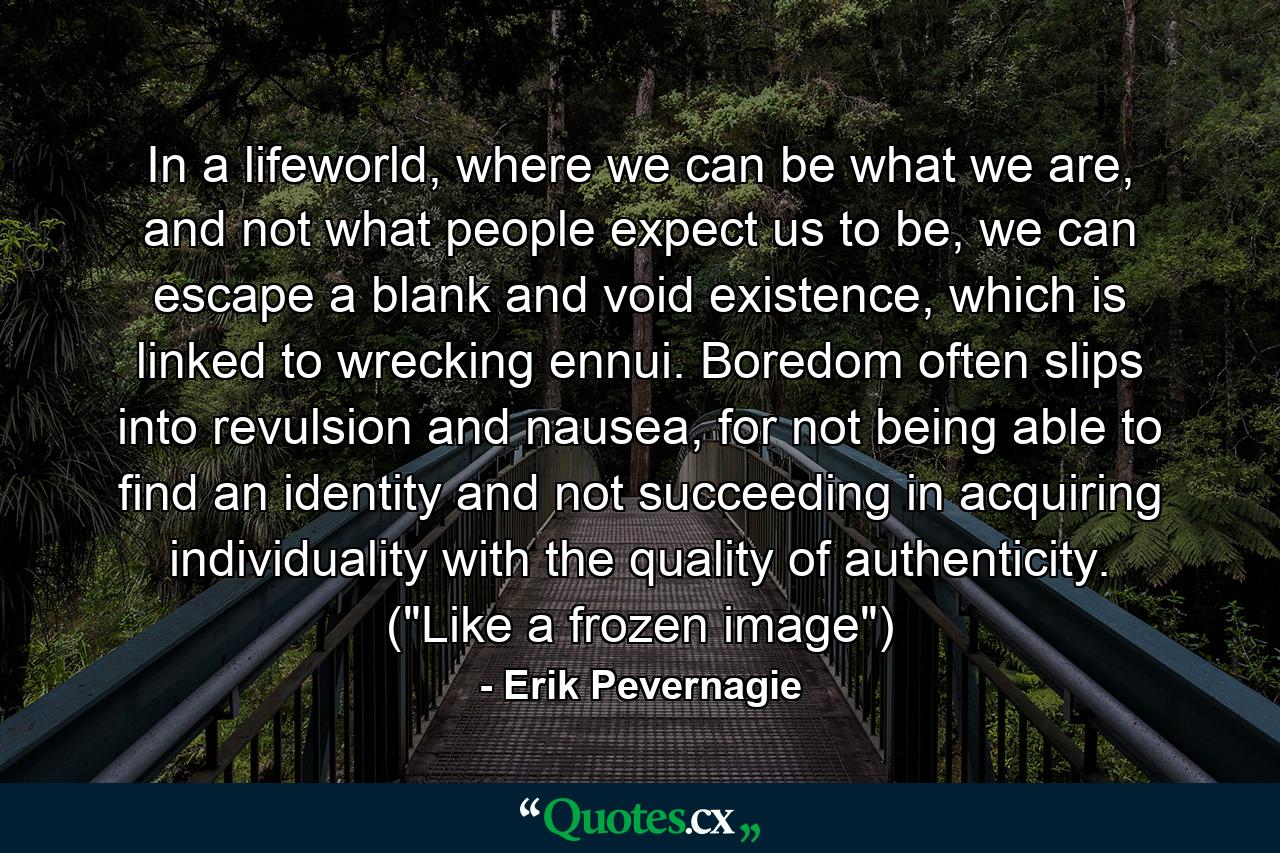 In a lifeworld, where we can be what we are, and not what people expect us to be, we can escape a blank and void existence, which is linked to wrecking ennui. Boredom often slips into revulsion and nausea, for not being able to find an identity and not succeeding in acquiring individuality with the quality of authenticity. (