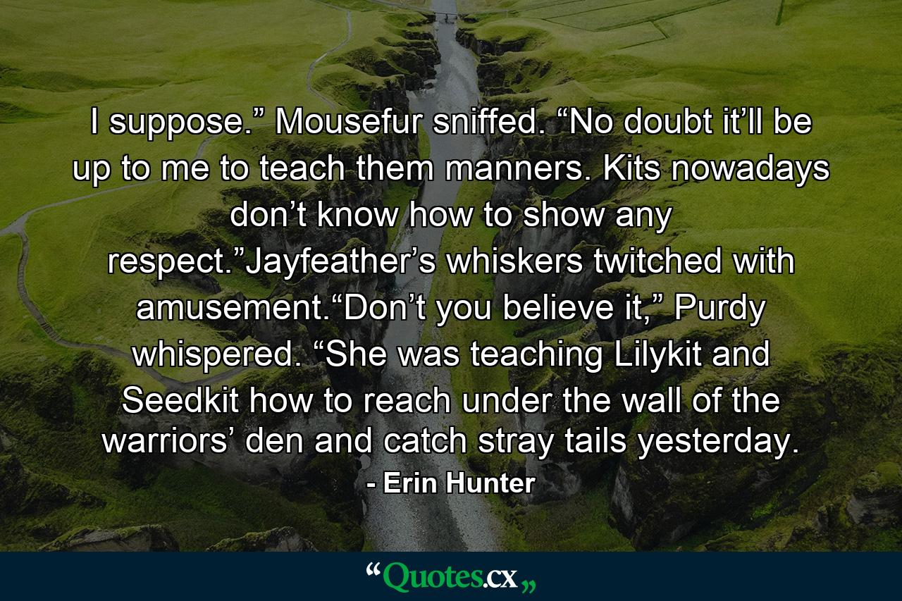 I suppose.” Mousefur sniffed. “No doubt it’ll be up to me to teach them manners. Kits nowadays don’t know how to show any respect.”Jayfeather’s whiskers twitched with amusement.“Don’t you believe it,” Purdy whispered. “She was teaching Lilykit and Seedkit how to reach under the wall of the warriors’ den and catch stray tails yesterday. - Quote by Erin Hunter