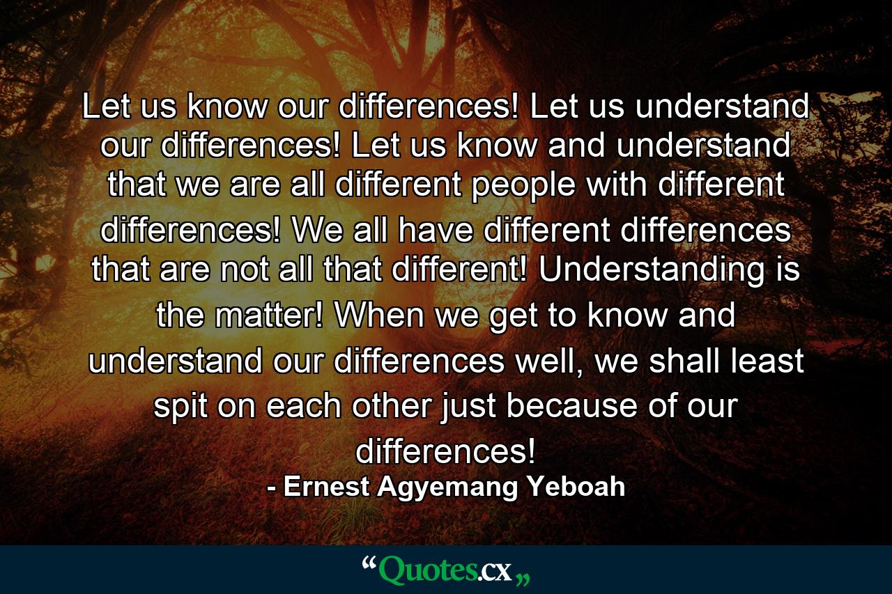 Let us know our differences! Let us understand our differences! Let us know and understand that we are all different people with different differences! We all have different differences that are not all that different! Understanding is the matter! When we get to know and understand our differences well, we shall least spit on each other just because of our differences! - Quote by Ernest Agyemang Yeboah