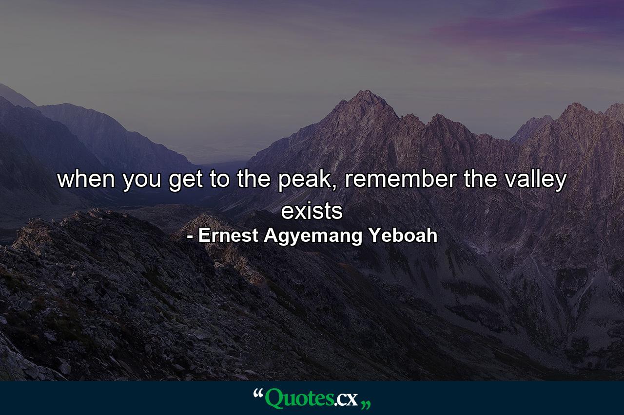 when you get to the peak, remember the valley exists - Quote by Ernest Agyemang Yeboah