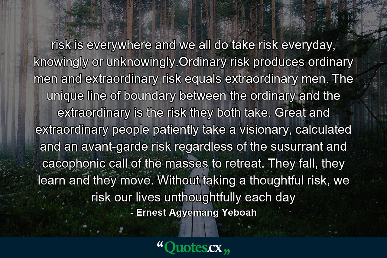 risk is everywhere and we all do take risk everyday, knowingly or unknowingly.Ordinary risk produces ordinary men and extraordinary risk equals extraordinary men. The unique line of boundary between the ordinary and the extraordinary is the risk they both take. Great and extraordinary people patiently take a visionary, calculated and an avant-garde risk regardless of the susurrant and cacophonic call of the masses to retreat. They fall, they learn and they move. Without taking a thoughtful risk, we risk our lives unthoughtfully each day - Quote by Ernest Agyemang Yeboah