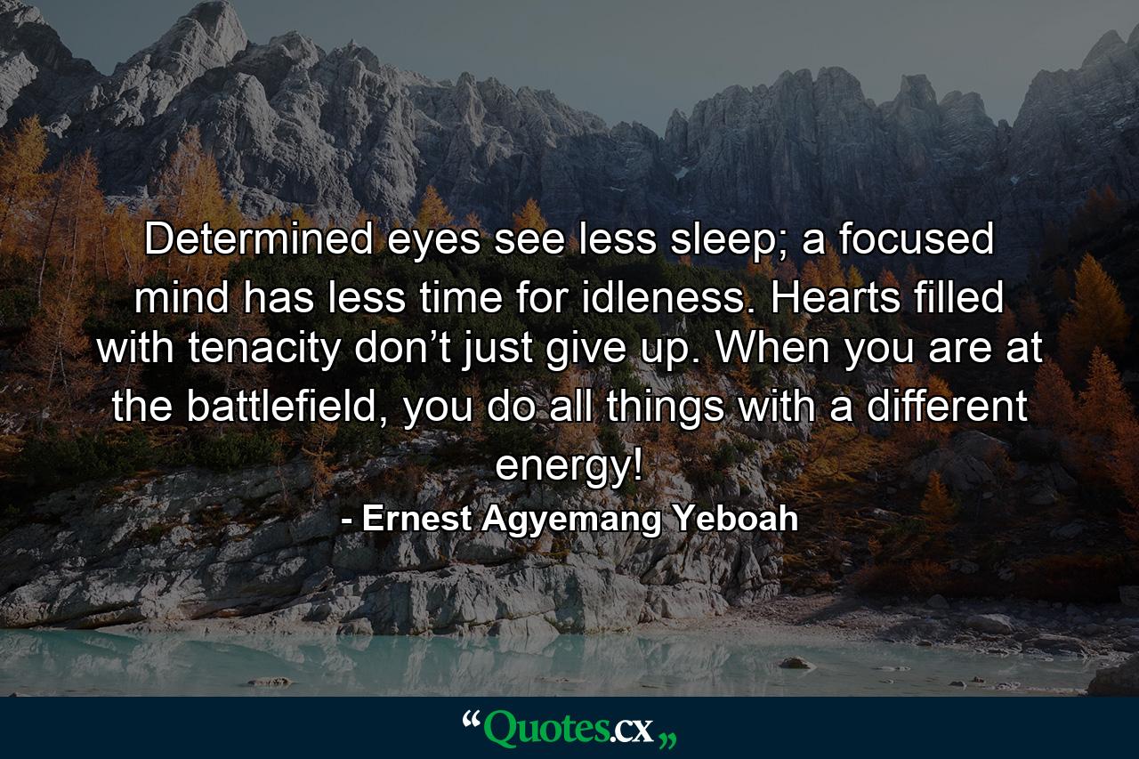 Determined eyes see less sleep; a focused mind has less time for idleness. Hearts filled with tenacity don’t just give up. When you are at the battlefield, you do all things with a different energy! - Quote by Ernest Agyemang Yeboah