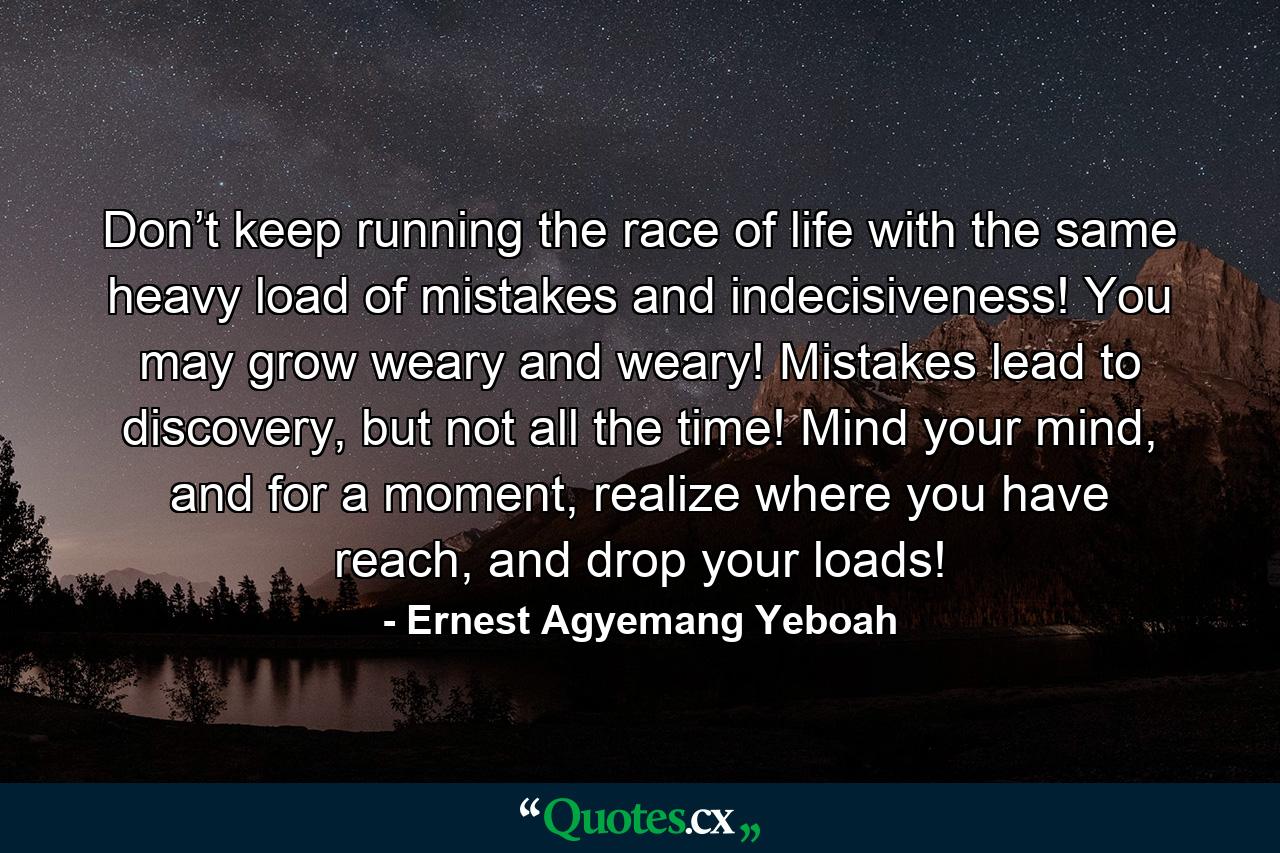 Don’t keep running the race of life with the same heavy load of mistakes and indecisiveness! You may grow weary and weary! Mistakes lead to discovery, but not all the time! Mind your mind, and for a moment, realize where you have reach, and drop your loads! - Quote by Ernest Agyemang Yeboah