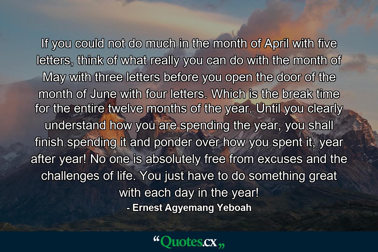 If you could not do much in the month of April with five letters, think of what really you can do with the month of May with three letters before you open the door of the month of June with four letters. Which is the break time for the entire twelve months of the year. Until you clearly understand how you are spending the year, you shall finish spending it and ponder over how you spent it, year after year! No one is absolutely free from excuses and the challenges of life. You just have to do something great with each day in the year! - Quote by Ernest Agyemang Yeboah