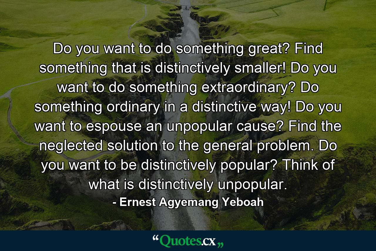 Do you want to do something great? Find something that is distinctively smaller! Do you want to do something extraordinary? Do something ordinary in a distinctive way! Do you want to espouse an unpopular cause? Find the neglected solution to the general problem. Do you want to be distinctively popular? Think of what is distinctively unpopular. - Quote by Ernest Agyemang Yeboah