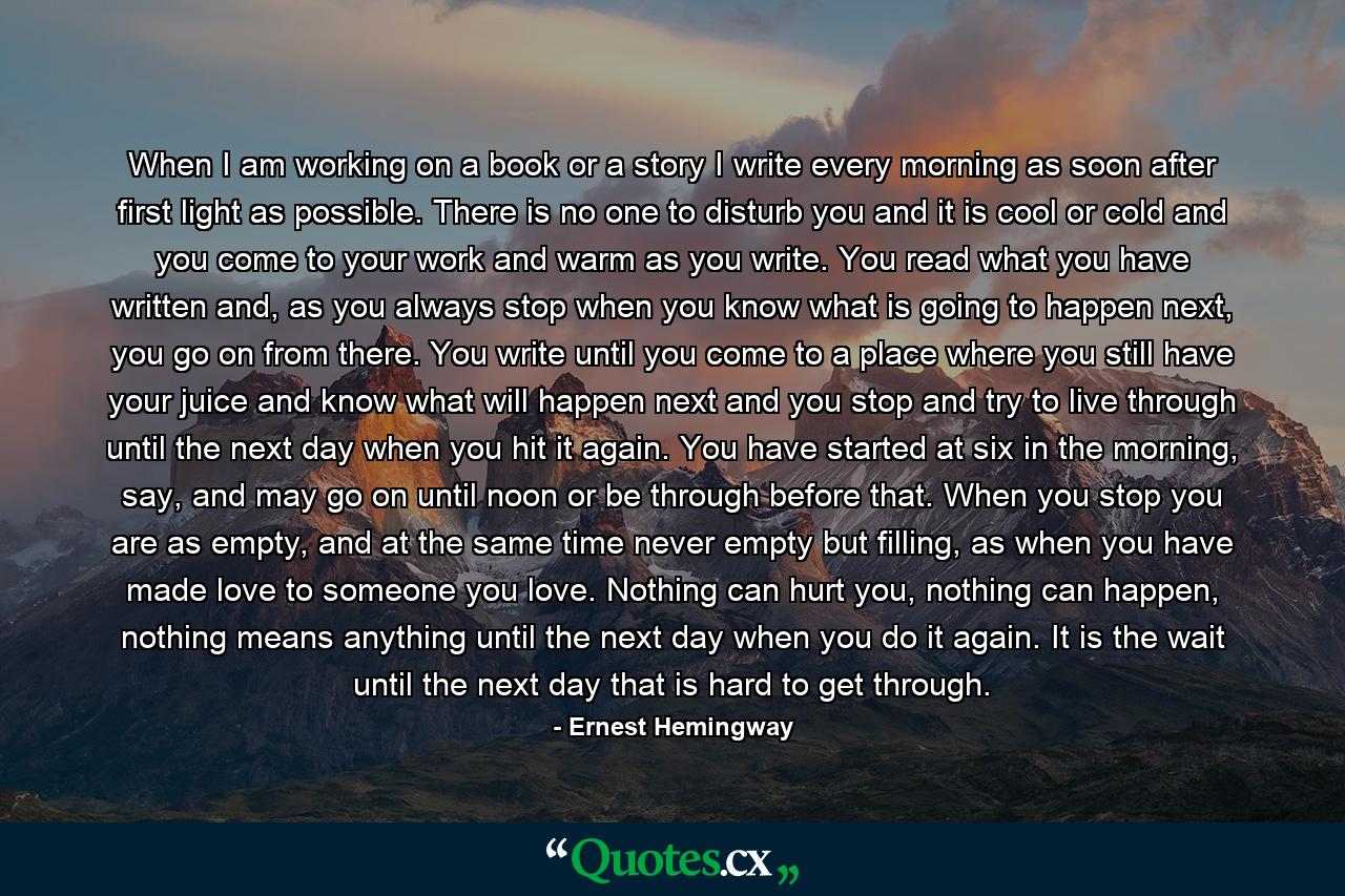 When I am working on a book or a story I write every morning as soon after first light as possible. There is no one to disturb you and it is cool or cold and you come to your work and warm as you write. You read what you have written and, as you always stop when you know what is going to happen next, you go on from there. You write until you come to a place where you still have your juice and know what will happen next and you stop and try to live through until the next day when you hit it again. You have started at six in the morning, say, and may go on until noon or be through before that. When you stop you are as empty, and at the same time never empty but filling, as when you have made love to someone you love. Nothing can hurt you, nothing can happen, nothing means anything until the next day when you do it again. It is the wait until the next day that is hard to get through. - Quote by Ernest Hemingway