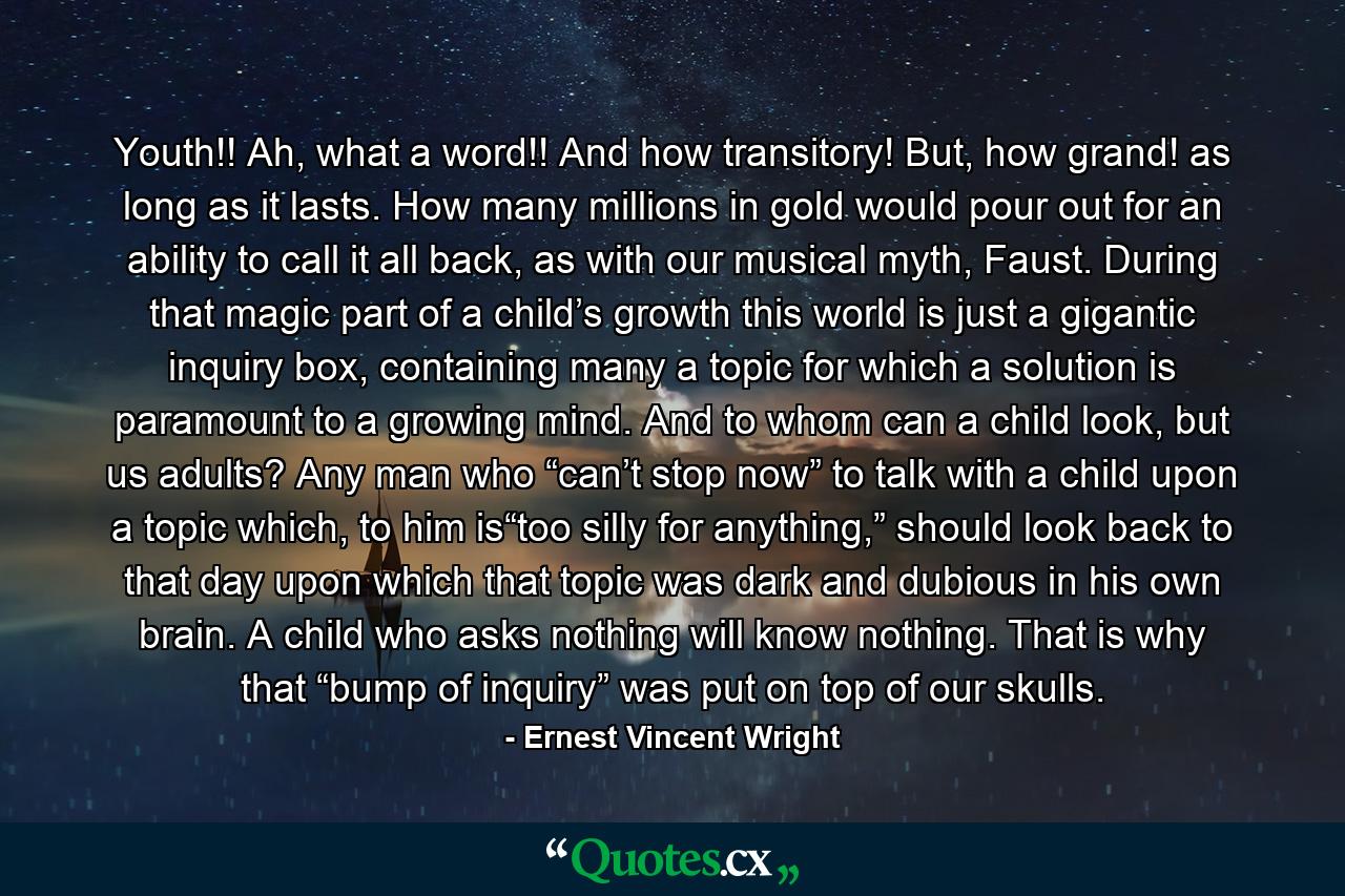 Youth!! Ah, what a word!! And how transitory! But, how grand! as long as it lasts. How many millions in gold would pour out for an ability to call it all back, as with our musical myth, Faust. During that magic part of a child’s growth this world is just a gigantic inquiry box, containing many a topic for which a solution is paramount to a growing mind. And to whom can a child look, but us adults? Any man who “can’t stop now” to talk with a child upon a topic which, to him is“too silly for anything,” should look back to that day upon which that topic was dark and dubious in his own brain. A child who asks nothing will know nothing. That is why that “bump of inquiry” was put on top of our skulls. - Quote by Ernest Vincent Wright