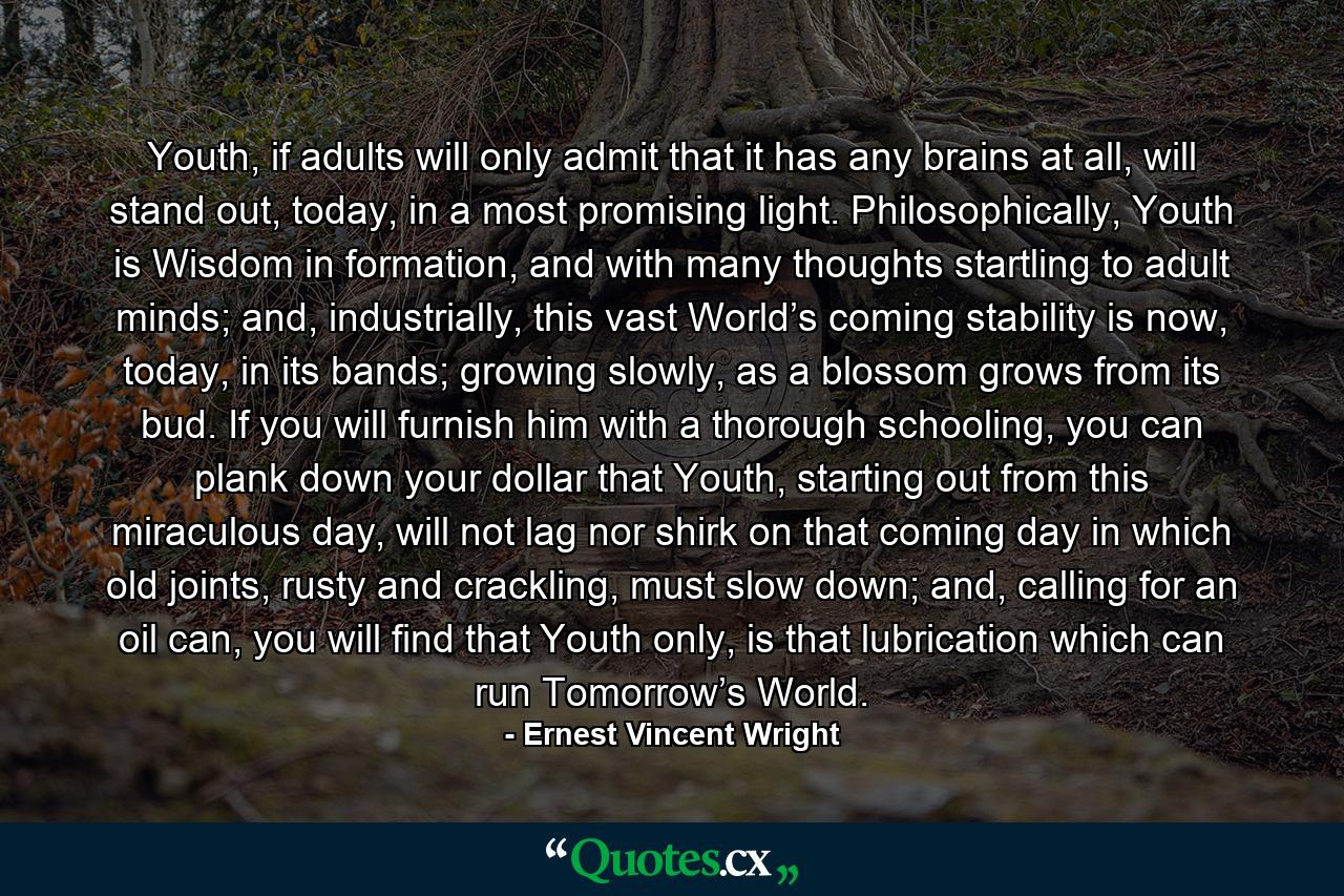 Youth, if adults will only admit that it has any brains at all, will stand out, today, in a most promising light. Philosophically, Youth is Wisdom in formation, and with many thoughts startling to adult minds; and, industrially, this vast World’s coming stability is now, today, in its bands; growing slowly, as a blossom grows from its bud. If you will furnish him with a thorough schooling, you can plank down your dollar that Youth, starting out from this miraculous day, will not lag nor shirk on that coming day in which old joints, rusty and crackling, must slow down; and, calling for an oil can, you will find that Youth only, is that lubrication which can run Tomorrow’s World. - Quote by Ernest Vincent Wright