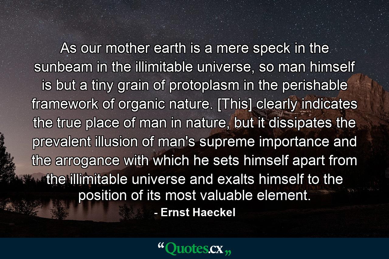 As our mother earth is a mere speck in the sunbeam in the illimitable universe, so man himself is but a tiny grain of protoplasm in the perishable framework of organic nature. [This] clearly indicates the true place of man in nature, but it dissipates the prevalent illusion of man's supreme importance and the arrogance with which he sets himself apart from the illimitable universe and exalts himself to the position of its most valuable element. - Quote by Ernst Haeckel