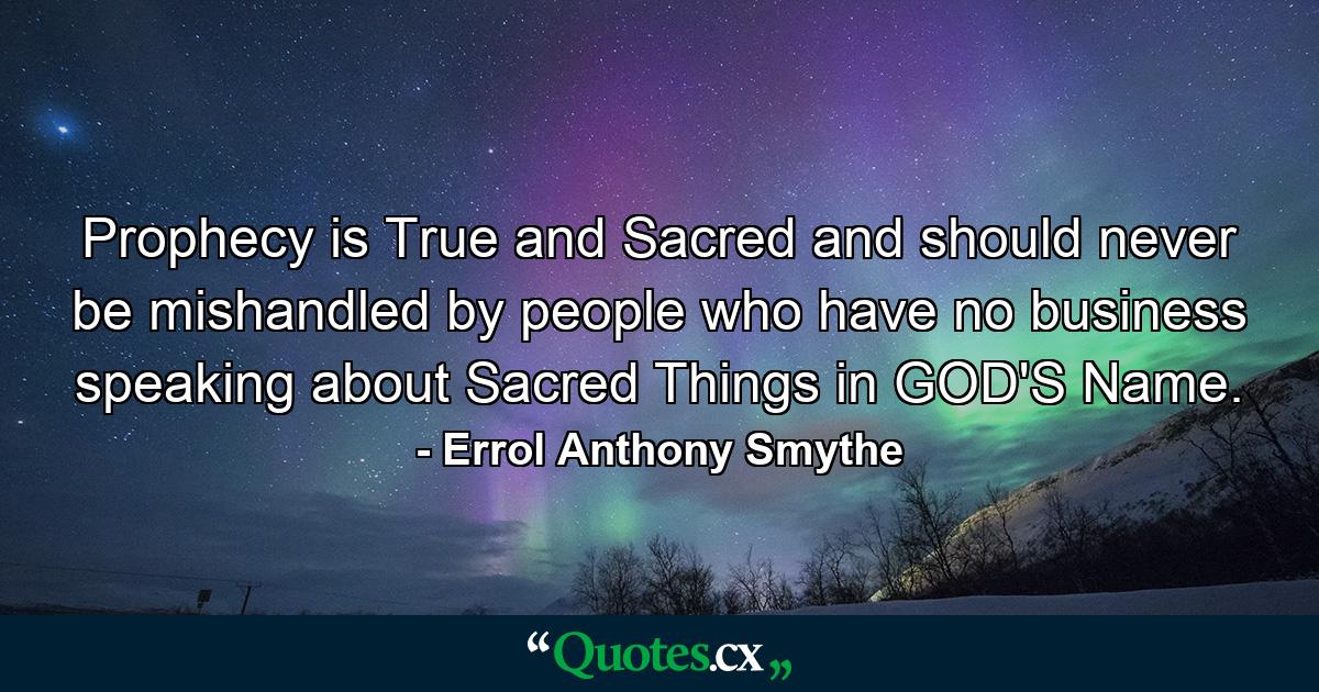 Prophecy is True and Sacred and should never be mishandled by people who have no business speaking about Sacred Things in GOD'S Name. - Quote by Errol Anthony Smythe