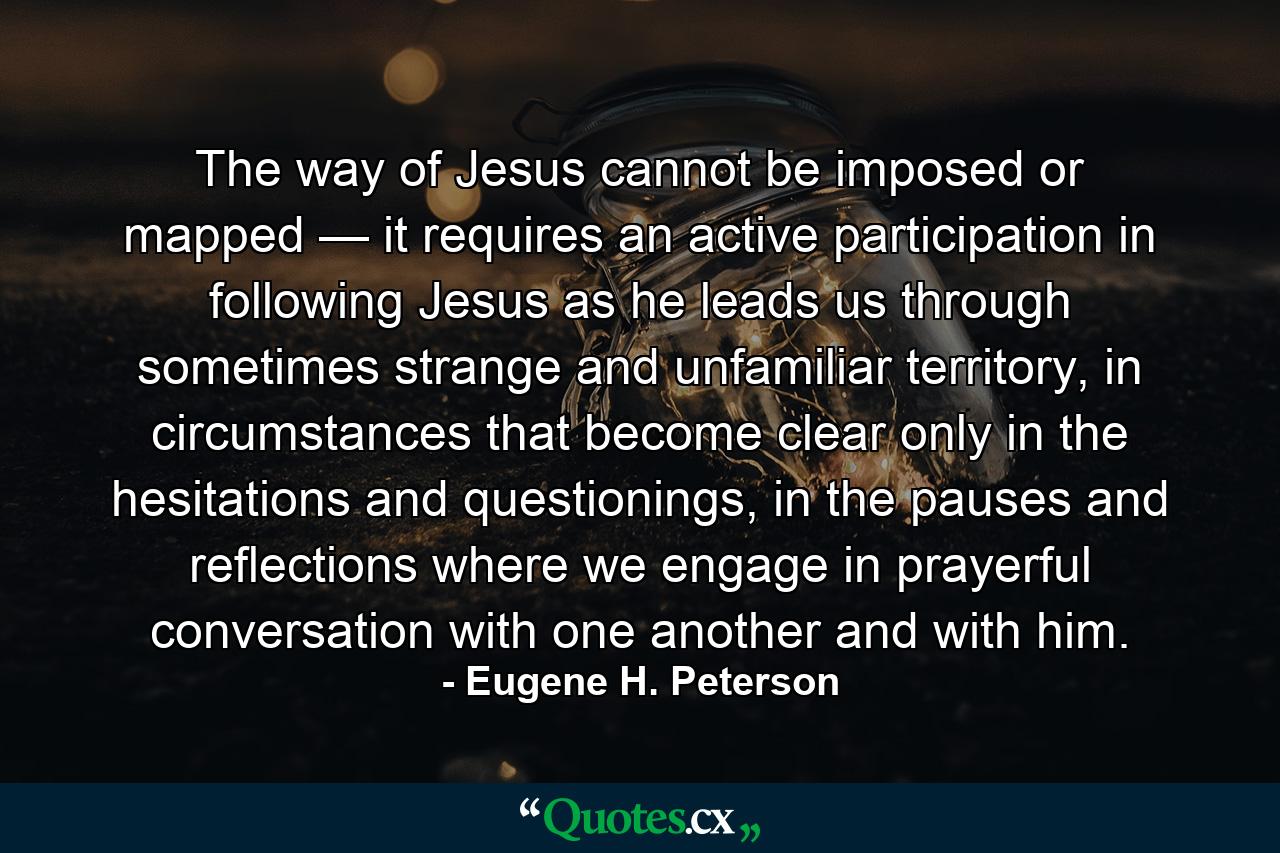 The way of Jesus cannot be imposed or mapped — it requires an active participation in following Jesus as he leads us through sometimes strange and unfamiliar territory, in circumstances that become clear only in the hesitations and questionings, in the pauses and reflections where we engage in prayerful conversation with one another and with him. - Quote by Eugene H. Peterson