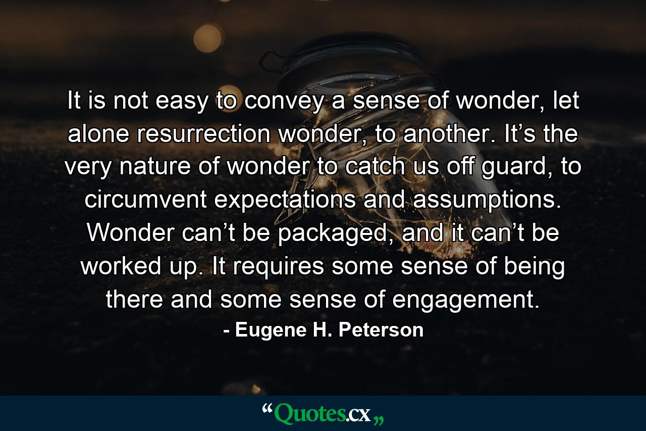 It is not easy to convey a sense of wonder, let alone resurrection wonder, to another. It’s the very nature of wonder to catch us off guard, to circumvent expectations and assumptions. Wonder can’t be packaged, and it can’t be worked up. It requires some sense of being there and some sense of engagement. - Quote by Eugene H. Peterson