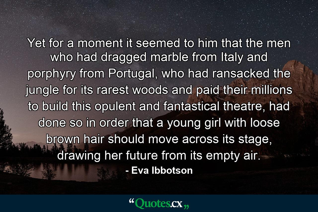 Yet for a moment it seemed to him that the men who had dragged marble from Italy and porphyry from Portugal, who had ransacked the jungle for its rarest woods and paid their millions to build this opulent and fantastical theatre, had done so in order that a young girl with loose brown hair should move across its stage, drawing her future from its empty air. - Quote by Eva Ibbotson