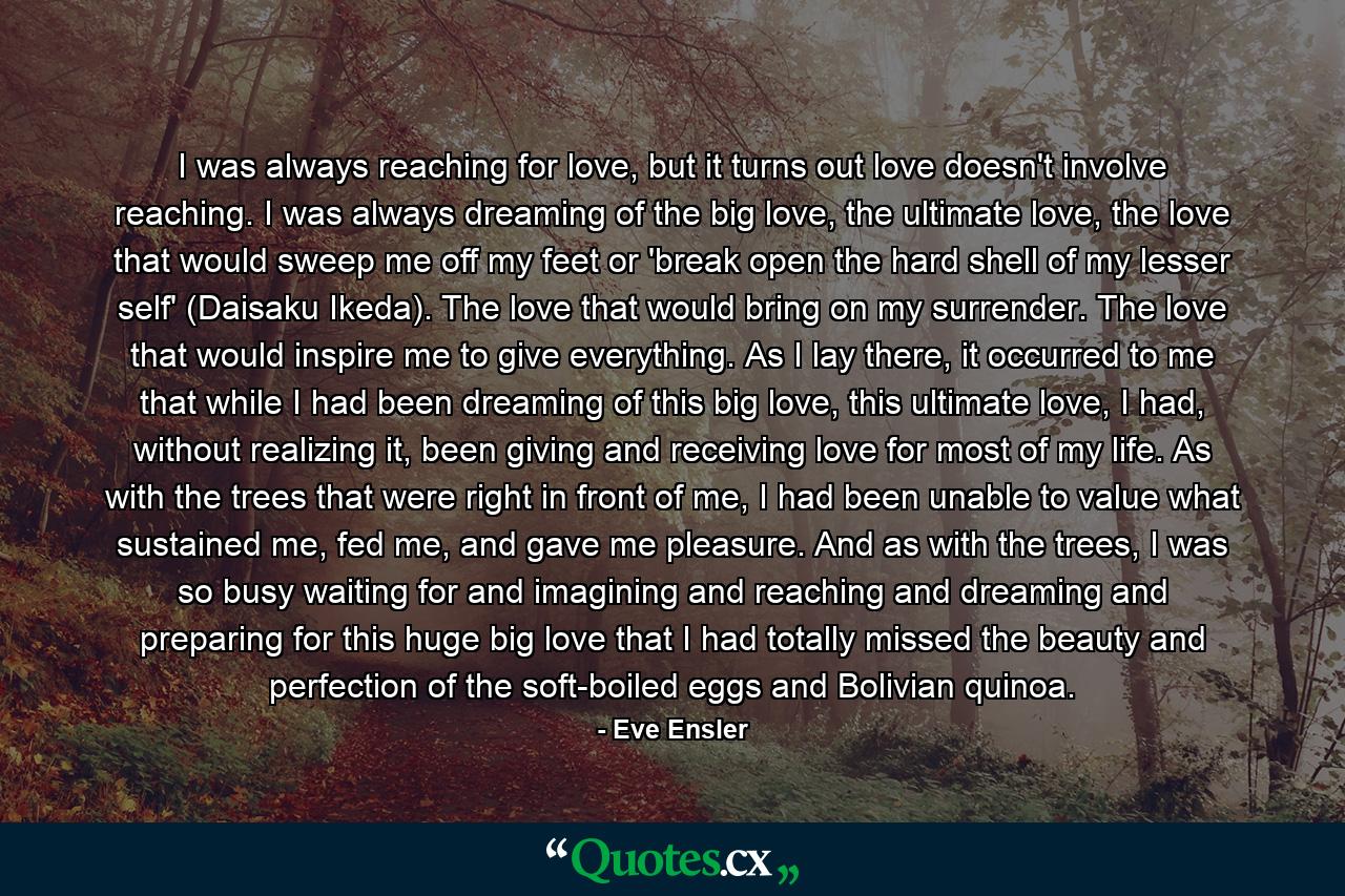I was always reaching for love, but it turns out love doesn't involve reaching. I was always dreaming of the big love, the ultimate love, the love that would sweep me off my feet or 'break open the hard shell of my lesser self' (Daisaku Ikeda). The love that would bring on my surrender. The love that would inspire me to give everything. As I lay there, it occurred to me that while I had been dreaming of this big love, this ultimate love, I had, without realizing it, been giving and receiving love for most of my life. As with the trees that were right in front of me, I had been unable to value what sustained me, fed me, and gave me pleasure. And as with the trees, I was so busy waiting for and imagining and reaching and dreaming and preparing for this huge big love that I had totally missed the beauty and perfection of the soft-boiled eggs and Bolivian quinoa. - Quote by Eve Ensler