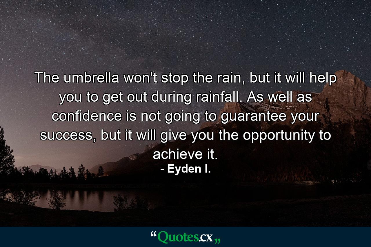 The umbrella won't stop the rain, but it will help you to get out during rainfall. As well as confidence is not going to guarantee your success, but it will give you the opportunity to achieve it. - Quote by Eyden I.