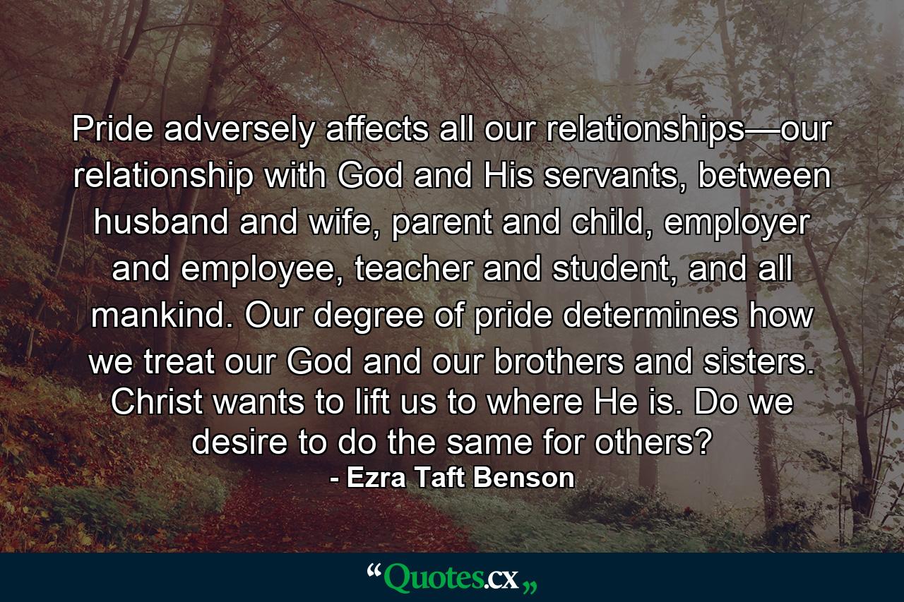 Pride adversely affects all our relationships—our relationship with God and His servants, between husband and wife, parent and child, employer and employee, teacher and student, and all mankind. Our degree of pride determines how we treat our God and our brothers and sisters. Christ wants to lift us to where He is. Do we desire to do the same for others? - Quote by Ezra Taft Benson