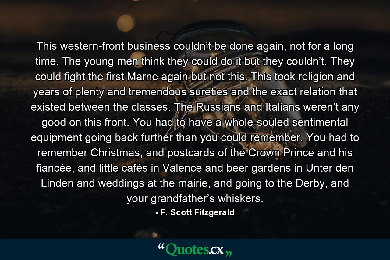 This western-front business couldn’t be done again, not for a long time. The young men think they could do it but they couldn’t. They could fight the first Marne again but not this. This took religion and years of plenty and tremendous sureties and the exact relation that existed between the classes. The Russians and Italians weren’t any good on this front. You had to have a whole-souled sentimental equipment going back further than you could remember. You had to remember Christmas, and postcards of the Crown Prince and his fiancée, and little cafés in Valence and beer gardens in Unter den Linden and weddings at the mairie, and going to the Derby, and your grandfather’s whiskers. - Quote by F. Scott Fitzgerald