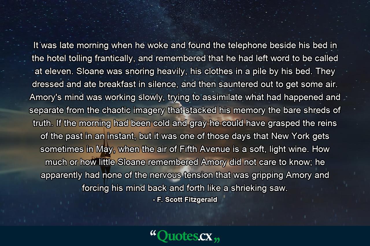 It was late morning when he woke and found the telephone beside his bed in the hotel tolling frantically, and remembered that he had left word to be called at eleven. Sloane was snoring heavily, his clothes in a pile by his bed. They dressed and ate breakfast in silence, and then sauntered out to get some air. Amory's mind was working slowly, trying to assimilate what had happened and separate from the chaotic imagery that stacked his memory the bare shreds of truth. If the morning had been cold and gray he could have grasped the reins of the past in an instant, but it was one of those days that New York gets sometimes in May, when the air of Fifth Avenue is a soft, light wine. How much or how little Sloane remembered Amory did not care to know; he apparently had none of the nervous tension that was gripping Amory and forcing his mind back and forth like a shrieking saw. - Quote by F. Scott Fitzgerald