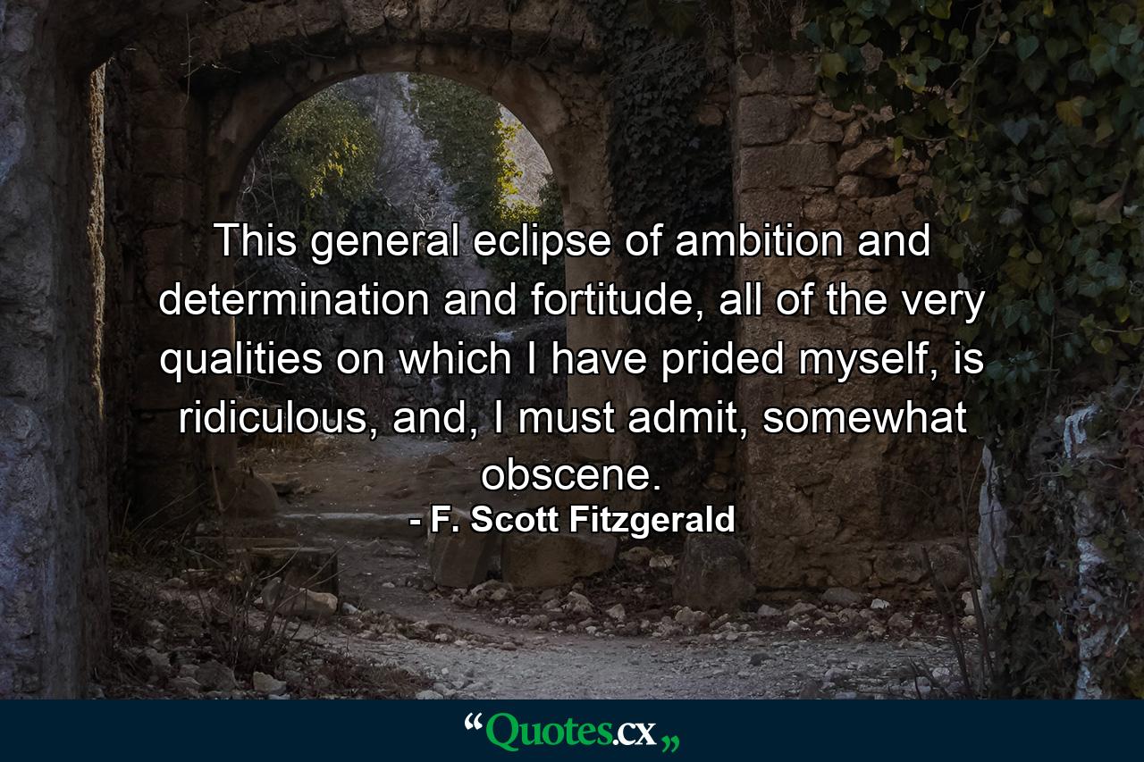 This general eclipse of ambition and determination and fortitude, all of the very qualities on which I have prided myself, is ridiculous, and, I must admit, somewhat obscene. - Quote by F. Scott Fitzgerald