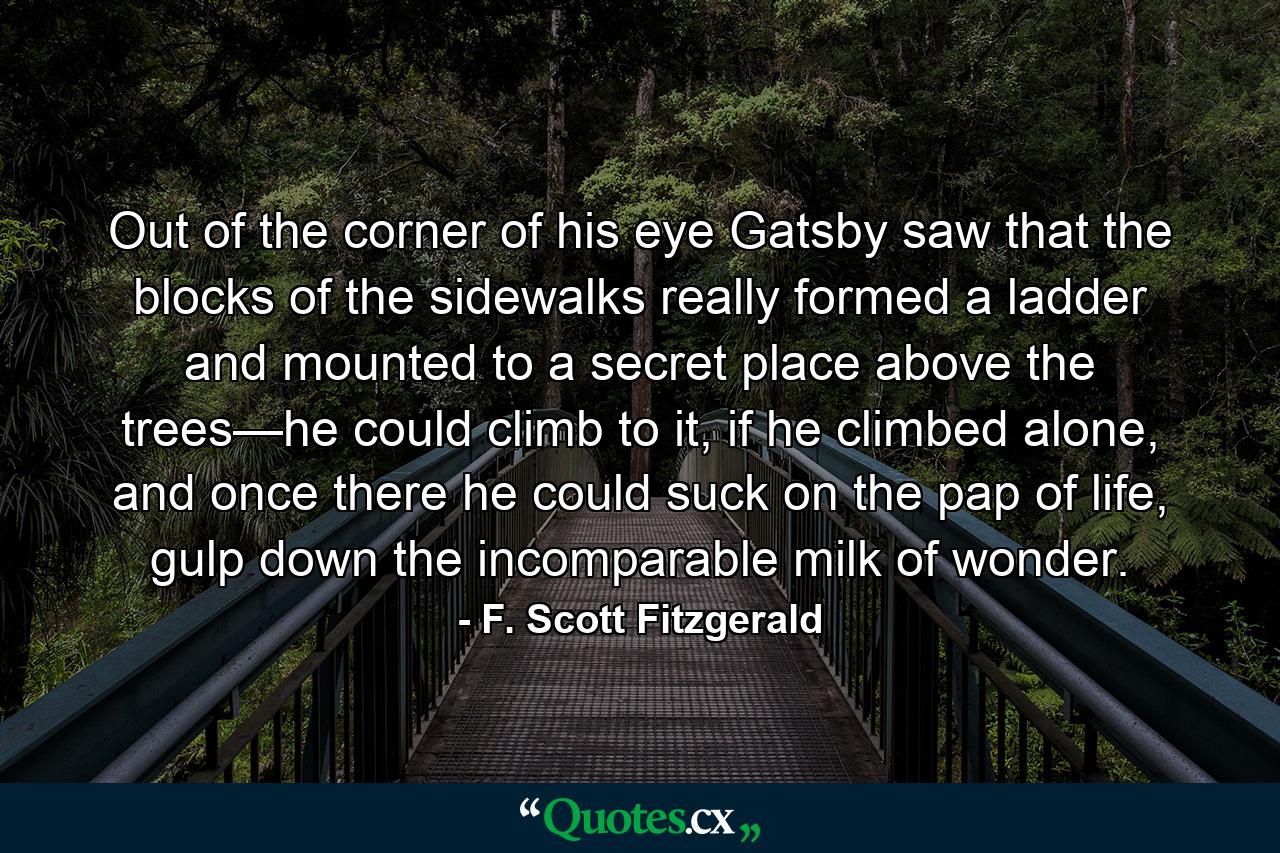 Out of the corner of his eye Gatsby saw that the blocks of the sidewalks really formed a ladder and mounted to a secret place above the trees—he could climb to it, if he climbed alone, and once there he could suck on the pap of life, gulp down the incomparable milk of wonder. - Quote by F. Scott Fitzgerald