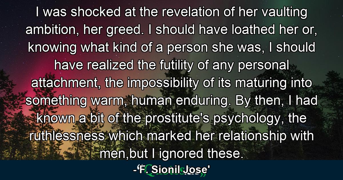 I was shocked at the revelation of her vaulting ambition, her greed. I should have loathed her or, knowing what kind of a person she was, I should have realized the futility of any personal attachment, the impossibility of its maturing into something warm, human enduring. By then, I had known a bit of the prostitute's psychology, the ruthlessness which marked her relationship with men,but I ignored these. - Quote by F. Sionil Jose'