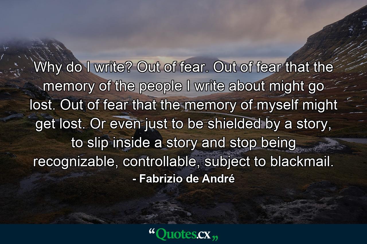 Why do I write? Out of fear. Out of fear that the memory of the people I write about might go lost. Out of fear that the memory of myself might get lost. Or even just to be shielded by a story, to slip inside a story and stop being recognizable, controllable, subject to blackmail. - Quote by Fabrizio de André