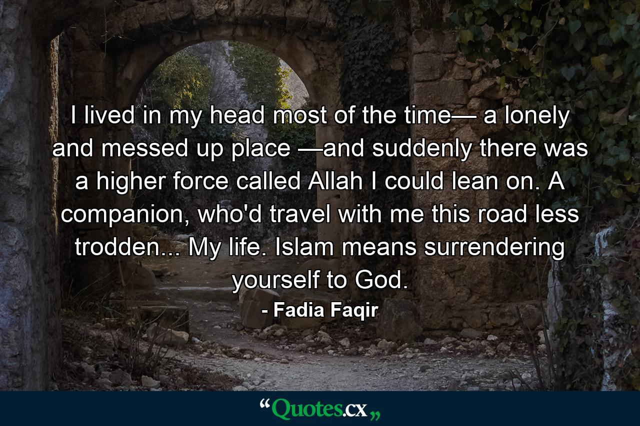 I lived in my head most of the time— a lonely and messed up place —and suddenly there was a higher force called Allah I could lean on. A companion, who'd travel with me this road less trodden... My life. Islam means surrendering yourself to God. - Quote by Fadia Faqir