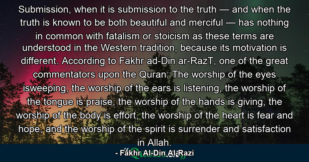 Submission, when it is submission to the truth — and when the truth is known to be both beautiful and merciful — has nothing in common with fatalism or stoicism as these terms are understood in the Western tradition, because its motivation is different. According to Fakhr ad-Din ar-RazT, one of the great commentators upon the Quran: The worship of the eyes isweeping, the worship of the ears is listening, the worship of the tongue is praise, the worship of the hands is giving, the worship of the body is effort, the worship of the heart is fear and hope, and the worship of the spirit is surrender and satisfaction in Allah. - Quote by Fakhr Al-Din Al-Razi