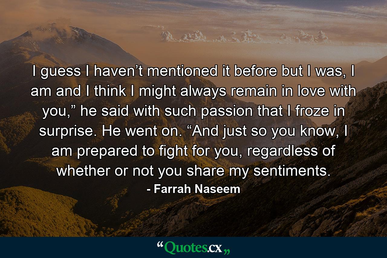 I guess I haven’t mentioned it before but I was, I am and I think I might always remain in love with you,” he said with such passion that I froze in surprise. He went on. “And just so you know, I am prepared to fight for you, regardless of whether or not you share my sentiments. - Quote by Farrah Naseem