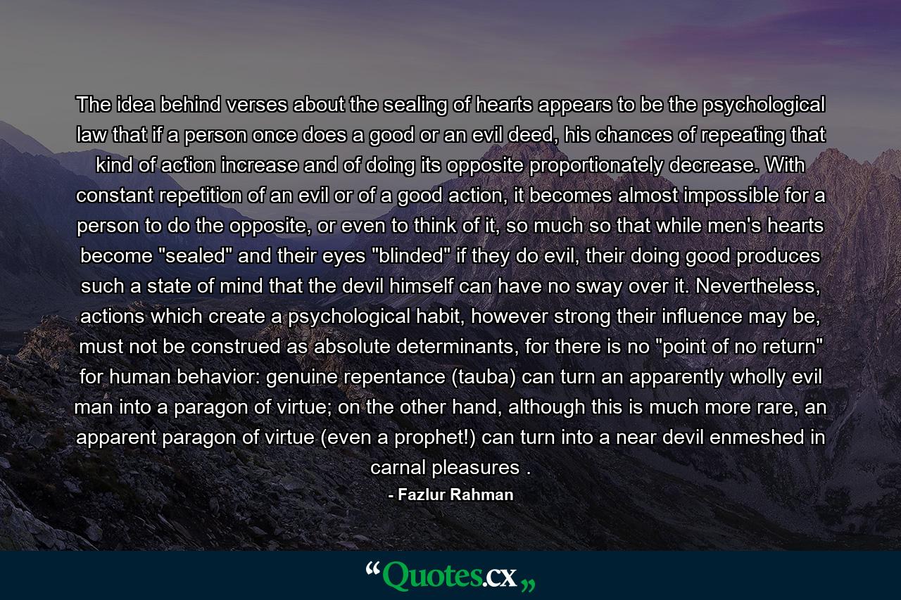 The idea behind verses about the sealing of hearts appears to be the psychological law that if a person once does a good or an evil deed, his chances of repeating that kind of action increase and of doing its opposite proportionately decrease. With constant repetition of an evil or of a good action, it becomes almost impossible for a person to do the opposite, or even to think of it, so much so that while men's hearts become 