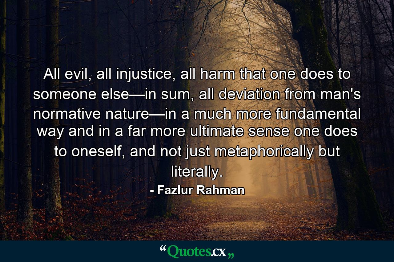 All evil, all injustice, all harm that one does to someone else—in sum, all deviation from man's normative nature—in a much more fundamental way and in a far more ultimate sense one does to oneself, and not just metaphorically but literally. - Quote by Fazlur Rahman