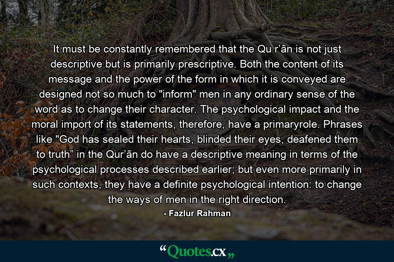 It must be constantly remembered that the Qu r’ān is not just descriptive but is primarily prescriptive. Both the content of its message and the power of the form in which it is conveyed are designed not so much to 