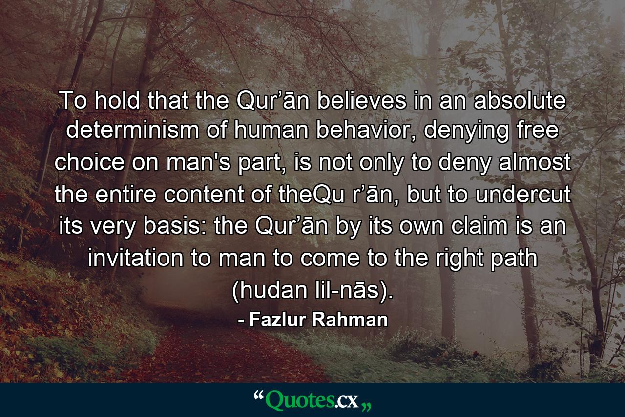 To hold that the Qur’ān believes in an absolute determinism of human behavior, denying free choice on man's part, is not only to deny almost the entire content of theQu r’ān, but to undercut its very basis: the Qur’ān by its own claim is an invitation to man to come to the right path (hudan lil-nās). - Quote by Fazlur Rahman