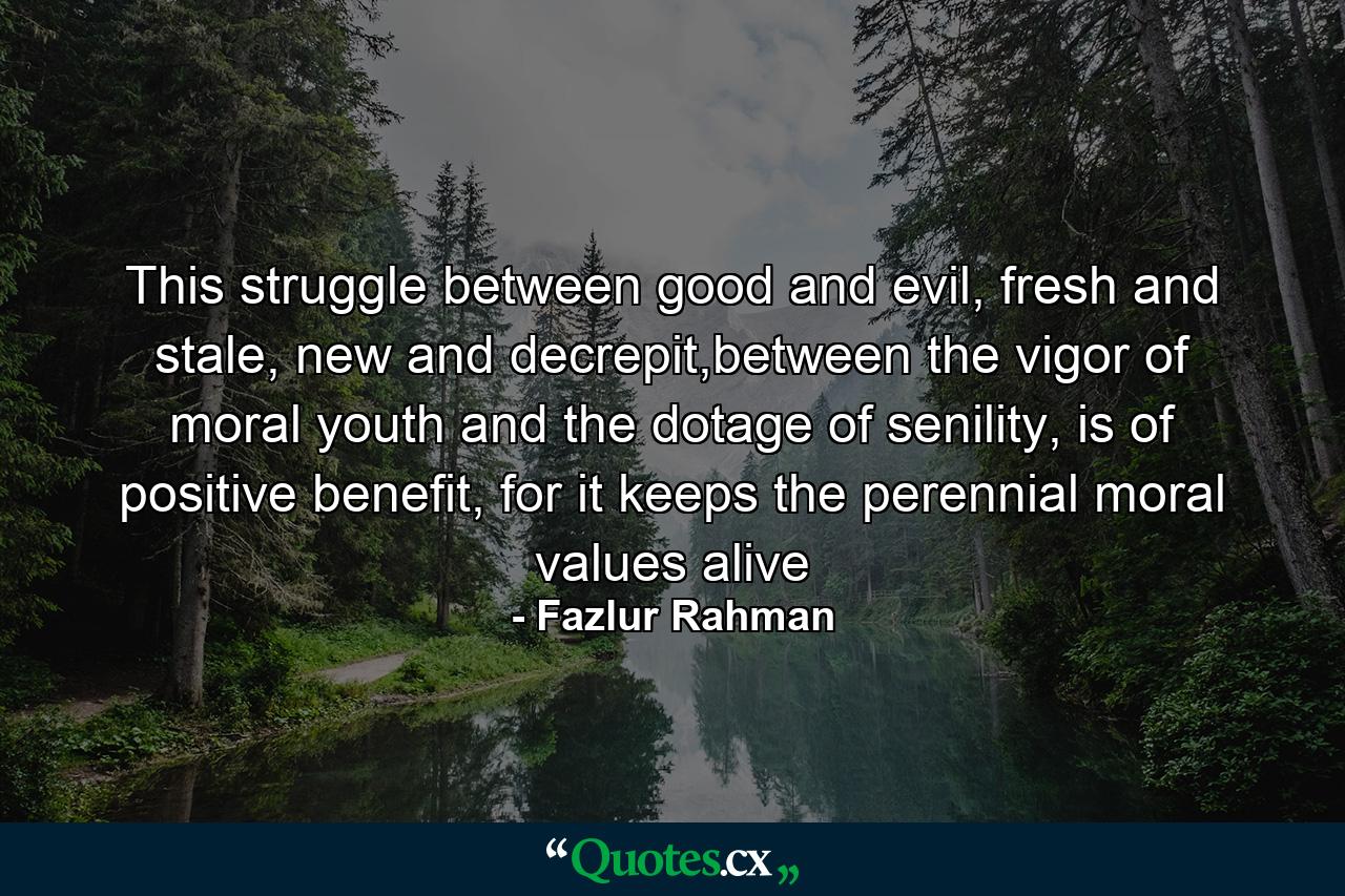 This struggle between good and evil, fresh and stale, new and decrepit,between the vigor of moral youth and the dotage of senility, is of positive benefit, for it keeps the perennial moral values alive - Quote by Fazlur Rahman