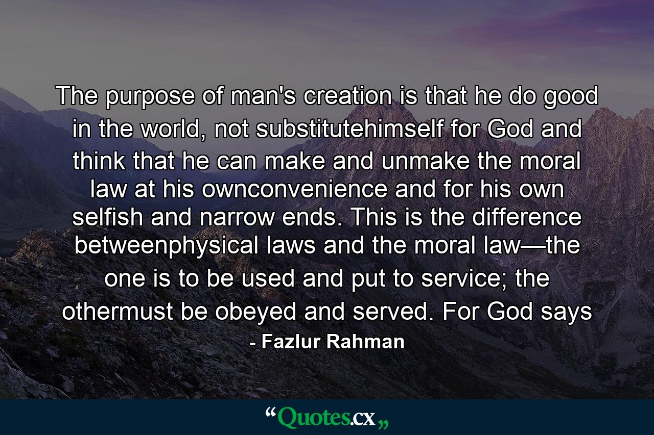 The purpose of man's creation is that he do good in the world, not substitutehimself for God and think that he can make and unmake the moral law at his ownconvenience and for his own selfish and narrow ends. This is the difference betweenphysical laws and the moral law—the one is to be used and put to service; the othermust be obeyed and served. For God says - Quote by Fazlur Rahman