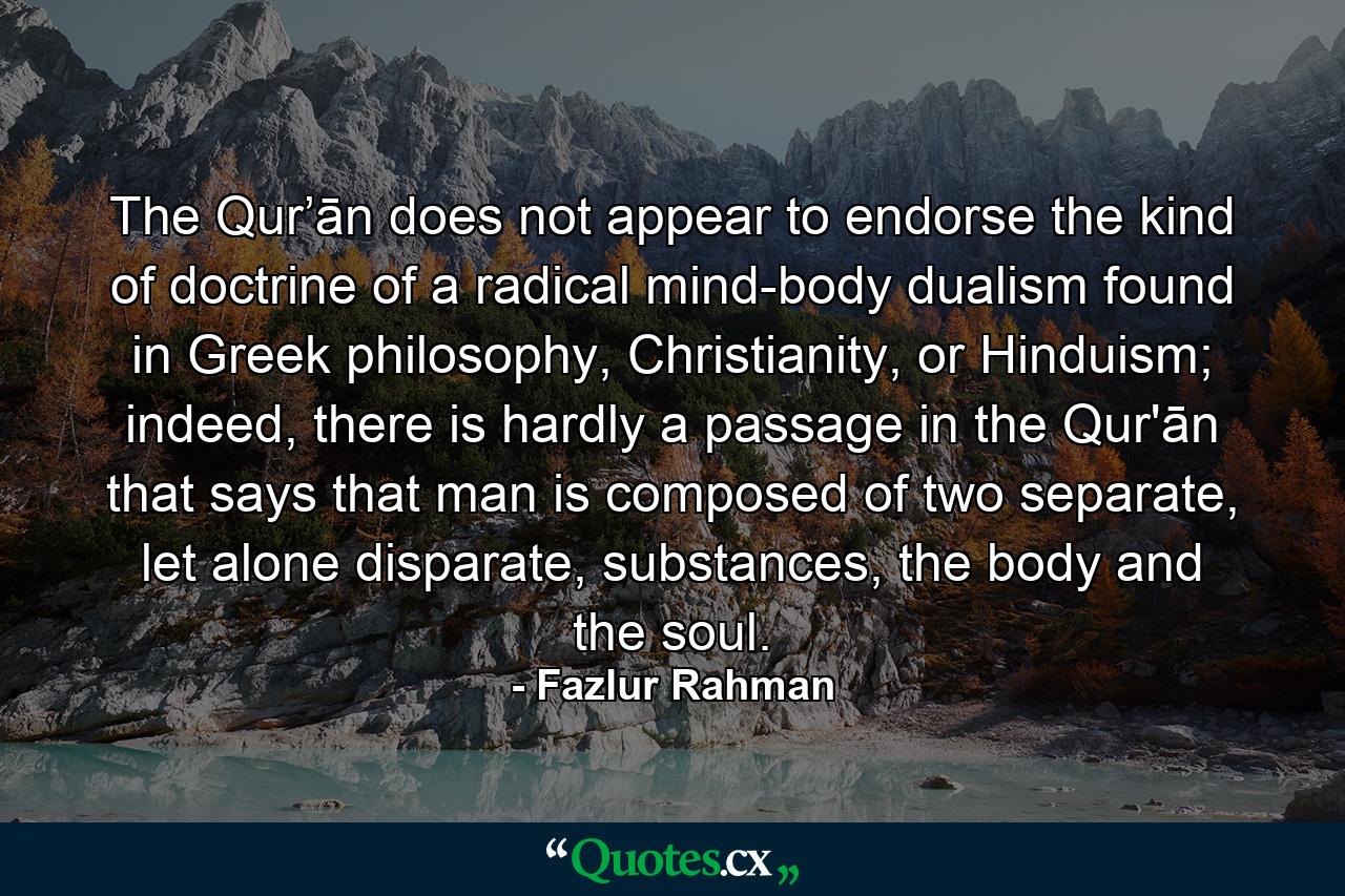 The Qur’ān does not appear to endorse the kind of doctrine of a radical mind-body dualism found in Greek philosophy, Christianity, or Hinduism; indeed, there is hardly a passage in the Qur'ān that says that man is composed of two separate, let alone disparate, substances, the body and the soul. - Quote by Fazlur Rahman