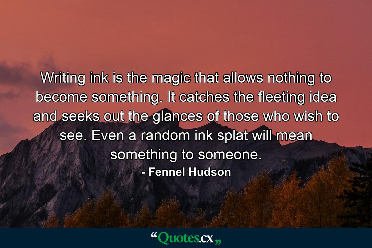 Writing ink is the magic that allows nothing to become something. It catches the fleeting idea and seeks out the glances of those who wish to see. Even a random ink splat will mean something to someone. - Quote by Fennel Hudson