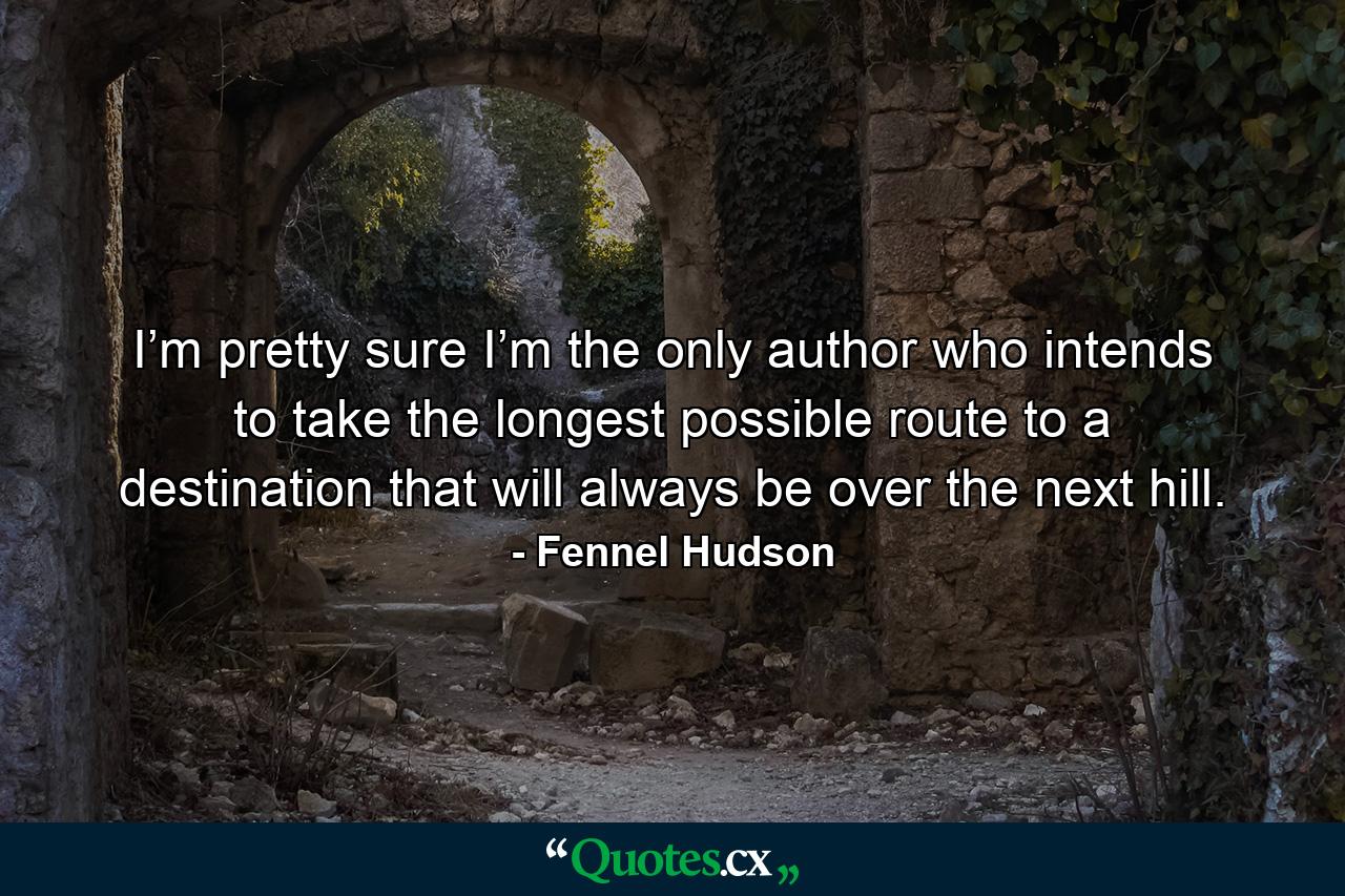 I’m pretty sure I’m the only author who intends to take the longest possible route to a destination that will always be over the next hill. - Quote by Fennel Hudson