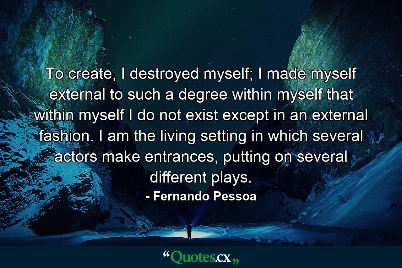 To create, I destroyed myself; I made myself external to such a degree within myself that within myself I do not exist except in an external fashion. I am the living setting in which several actors make entrances, putting on several different plays. - Quote by Fernando Pessoa