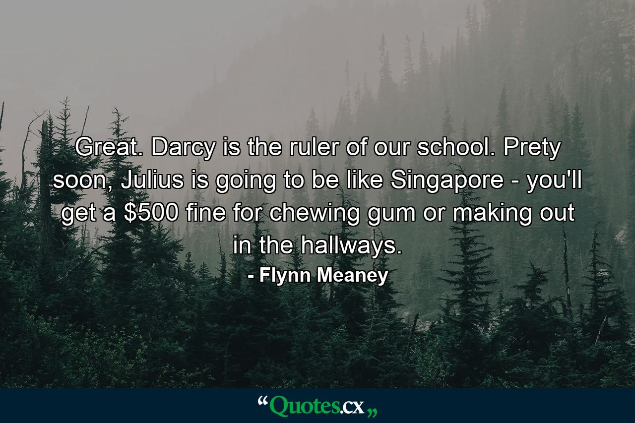 Great. Darcy is the ruler of our school. Prety soon, Julius is going to be like Singapore - you'll get a $500 fine for chewing gum or making out in the hallways. - Quote by Flynn Meaney