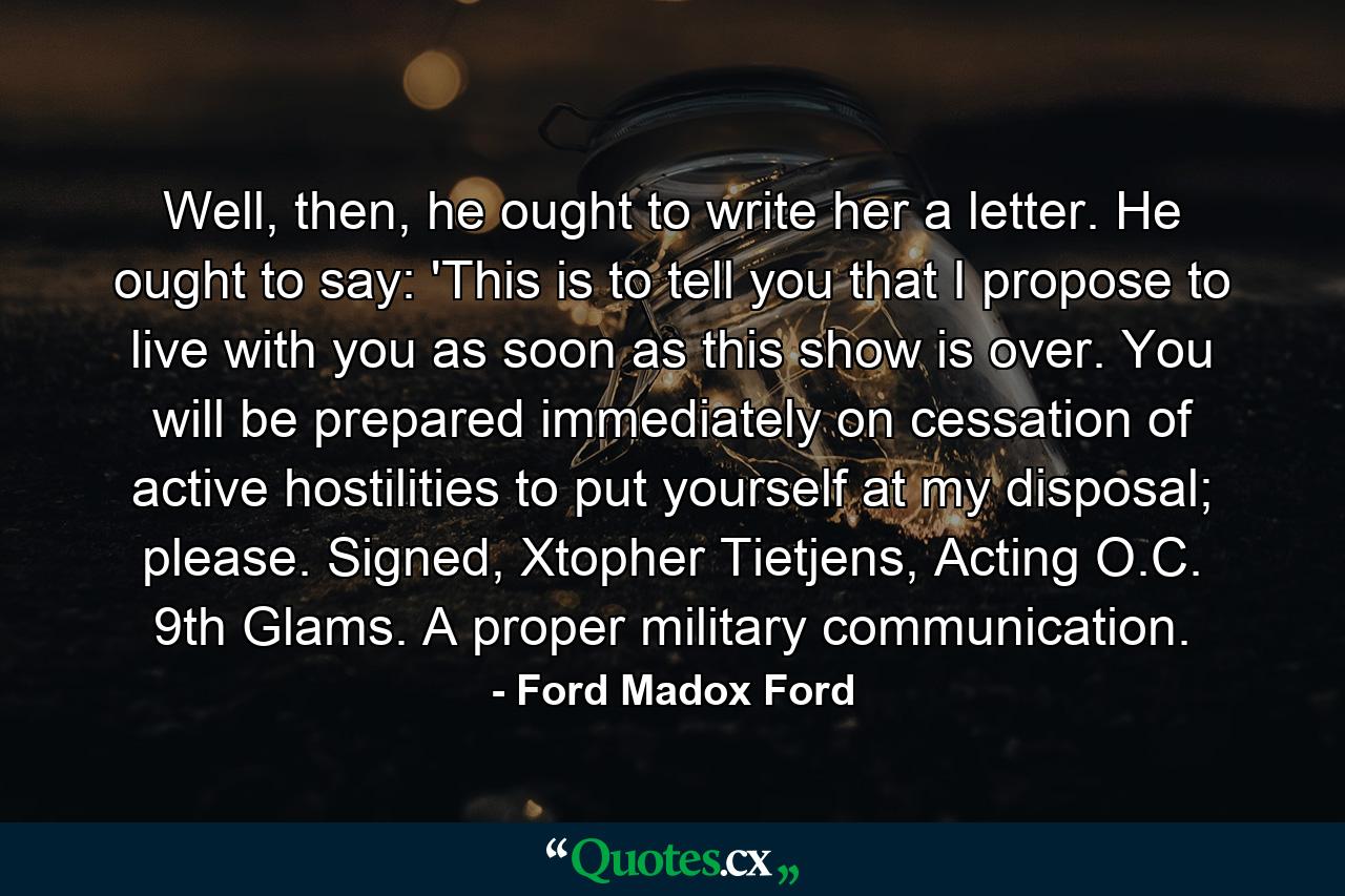 Well, then, he ought to write her a letter. He ought to say: 'This is to tell you that I propose to live with you as soon as this show is over. You will be prepared immediately on cessation of active hostilities to put yourself at my disposal; please. Signed, Xtopher Tietjens, Acting O.C. 9th Glams. A proper military communication. - Quote by Ford Madox Ford