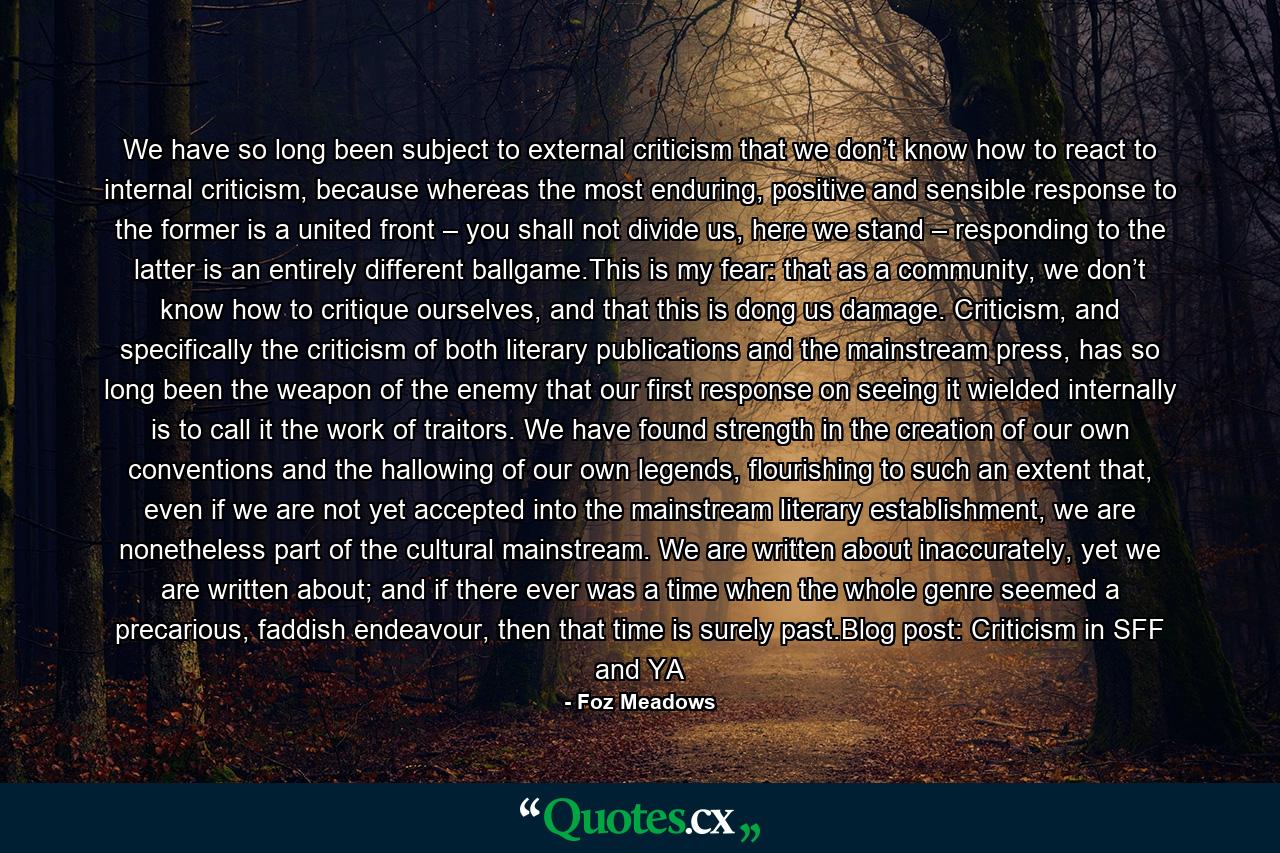 We have so long been subject to external criticism that we don’t know how to react to internal criticism, because whereas the most enduring, positive and sensible response to the former is a united front – you shall not divide us, here we stand – responding to the latter is an entirely different ballgame.This is my fear: that as a community, we don’t know how to critique ourselves, and that this is dong us damage. Criticism, and specifically the criticism of both literary publications and the mainstream press, has so long been the weapon of the enemy that our first response on seeing it wielded internally is to call it the work of traitors. We have found strength in the creation of our own conventions and the hallowing of our own legends, flourishing to such an extent that, even if we are not yet accepted into the mainstream literary establishment, we are nonetheless part of the cultural mainstream. We are written about inaccurately, yet we are written about; and if there ever was a time when the whole genre seemed a precarious, faddish endeavour, then that time is surely past.Blog post: Criticism in SFF and YA - Quote by Foz Meadows