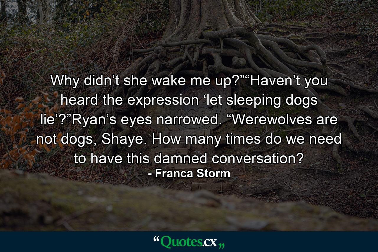 Why didn’t she wake me up?”“Haven’t you heard the expression ‘let sleeping dogs lie’?”Ryan’s eyes narrowed. “Werewolves are not dogs, Shaye. How many times do we need to have this damned conversation? - Quote by Franca Storm