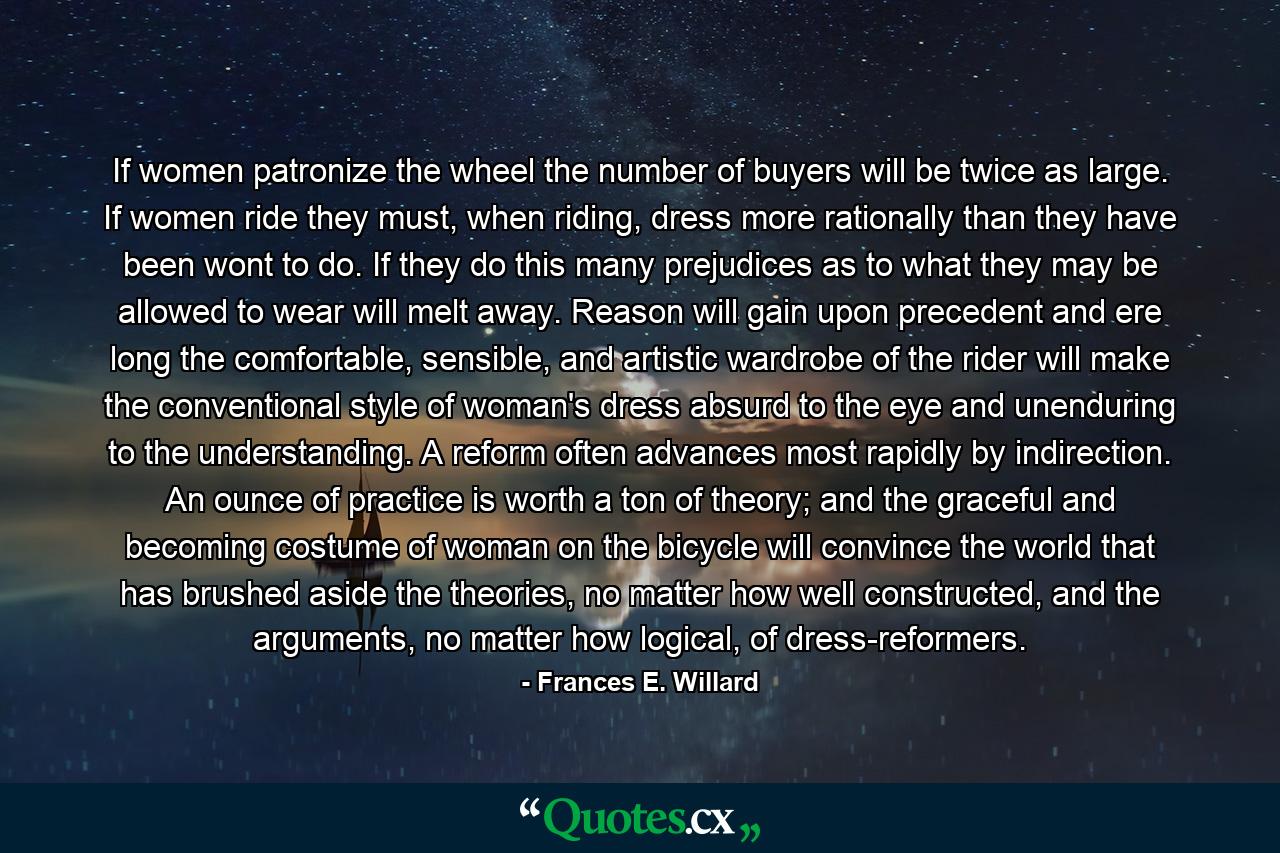 If women patronize the wheel the number of buyers will be twice as large. If women ride they must, when riding, dress more rationally than they have been wont to do. If they do this many prejudices as to what they may be allowed to wear will melt away. Reason will gain upon precedent and ere long the comfortable, sensible, and artistic wardrobe of the rider will make the conventional style of woman's dress absurd to the eye and unenduring to the understanding. A reform often advances most rapidly by indirection. An ounce of practice is worth a ton of theory; and the graceful and becoming costume of woman on the bicycle will convince the world that has brushed aside the theories, no matter how well constructed, and the arguments, no matter how logical, of dress-reformers. - Quote by Frances E. Willard