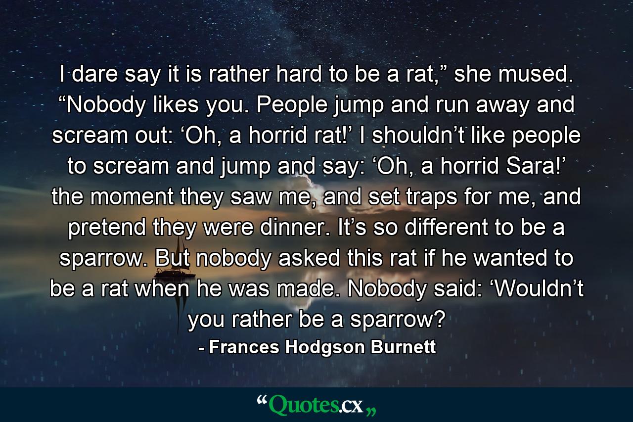 I dare say it is rather hard to be a rat,” she mused. “Nobody likes you. People jump and run away and scream out: ‘Oh, a horrid rat!’ I shouldn’t like people to scream and jump and say: ‘Oh, a horrid Sara!’ the moment they saw me, and set traps for me, and pretend they were dinner. It’s so different to be a sparrow. But nobody asked this rat if he wanted to be a rat when he was made. Nobody said: ‘Wouldn’t you rather be a sparrow? - Quote by Frances Hodgson Burnett