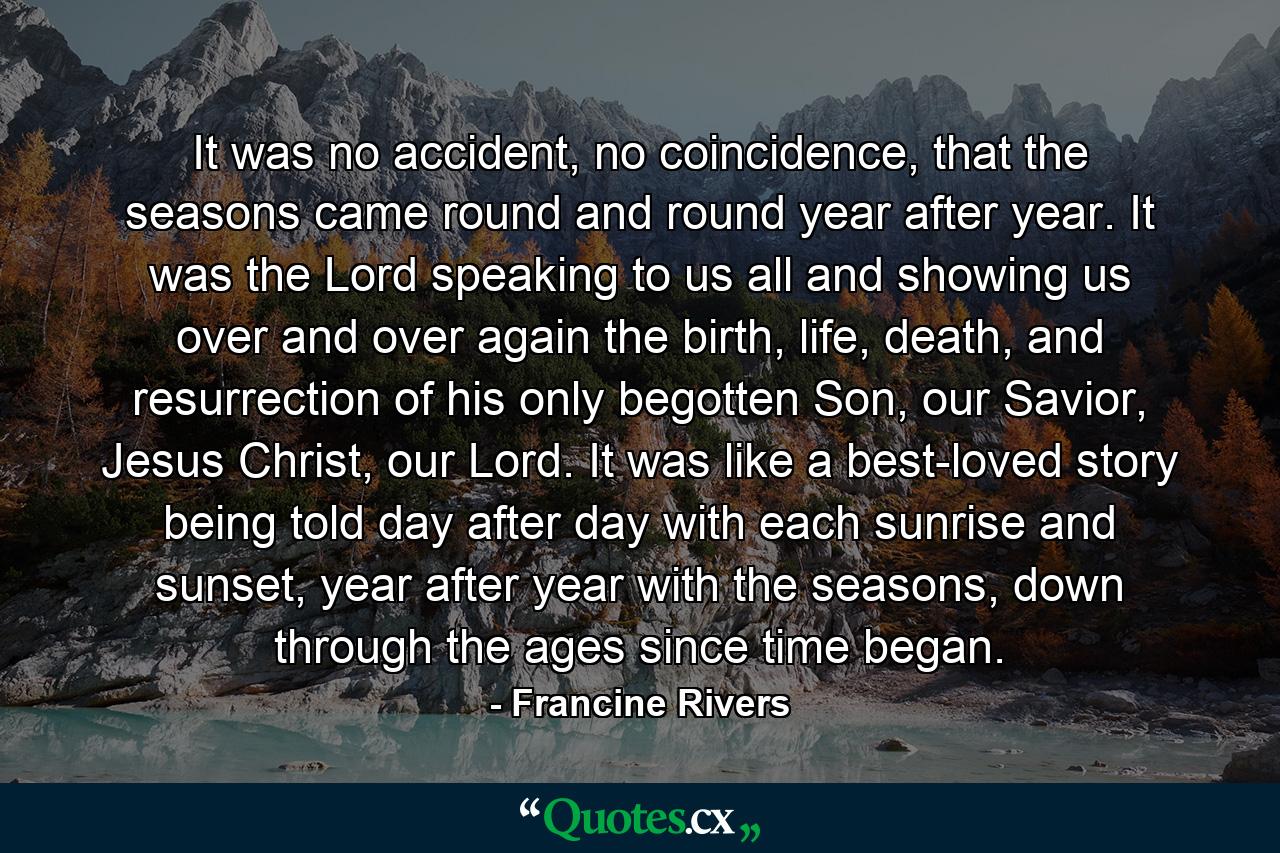 It was no accident, no coincidence, that the seasons came round and round year after year. It was the Lord speaking to us all and showing us over and over again the birth, life, death, and resurrection of his only begotten Son, our Savior, Jesus Christ, our Lord. It was like a best-loved story being told day after day with each sunrise and sunset, year after year with the seasons, down through the ages since time began. - Quote by Francine Rivers