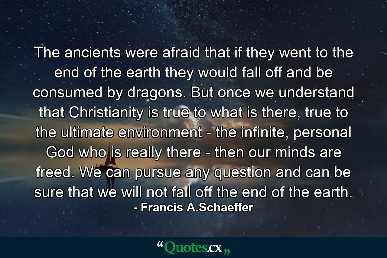 The ancients were afraid that if they went to the end of the earth they would fall off and be consumed by dragons. But once we understand that Christianity is true to what is there, true to the ultimate environment - the infinite, personal God who is really there - then our minds are freed. We can pursue any question and can be sure that we will not fall off the end of the earth. - Quote by Francis A.Schaeffer