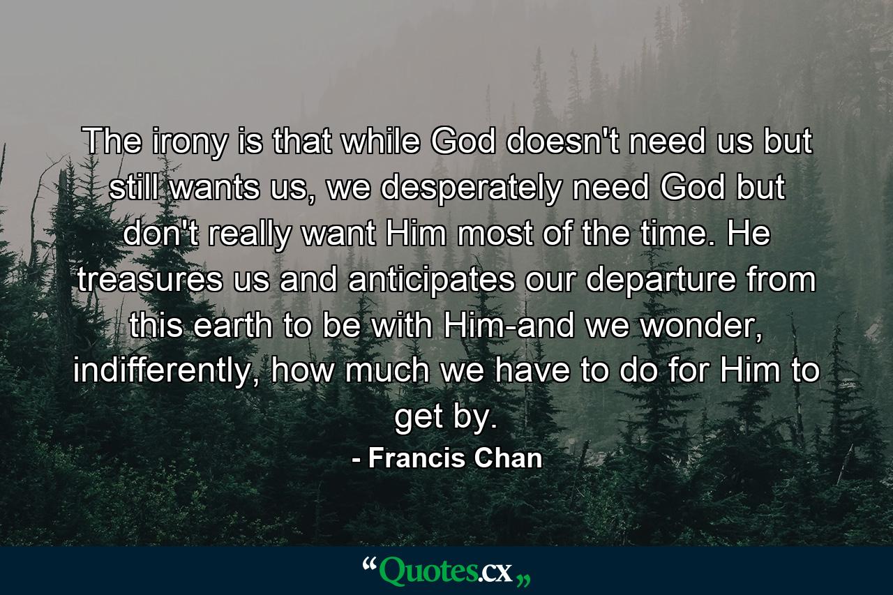 The irony is that while God doesn't need us but still wants us, we desperately need God but don't really want Him most of the time. He treasures us and anticipates our departure from this earth to be with Him-and we wonder, indifferently, how much we have to do for Him to get by. - Quote by Francis Chan