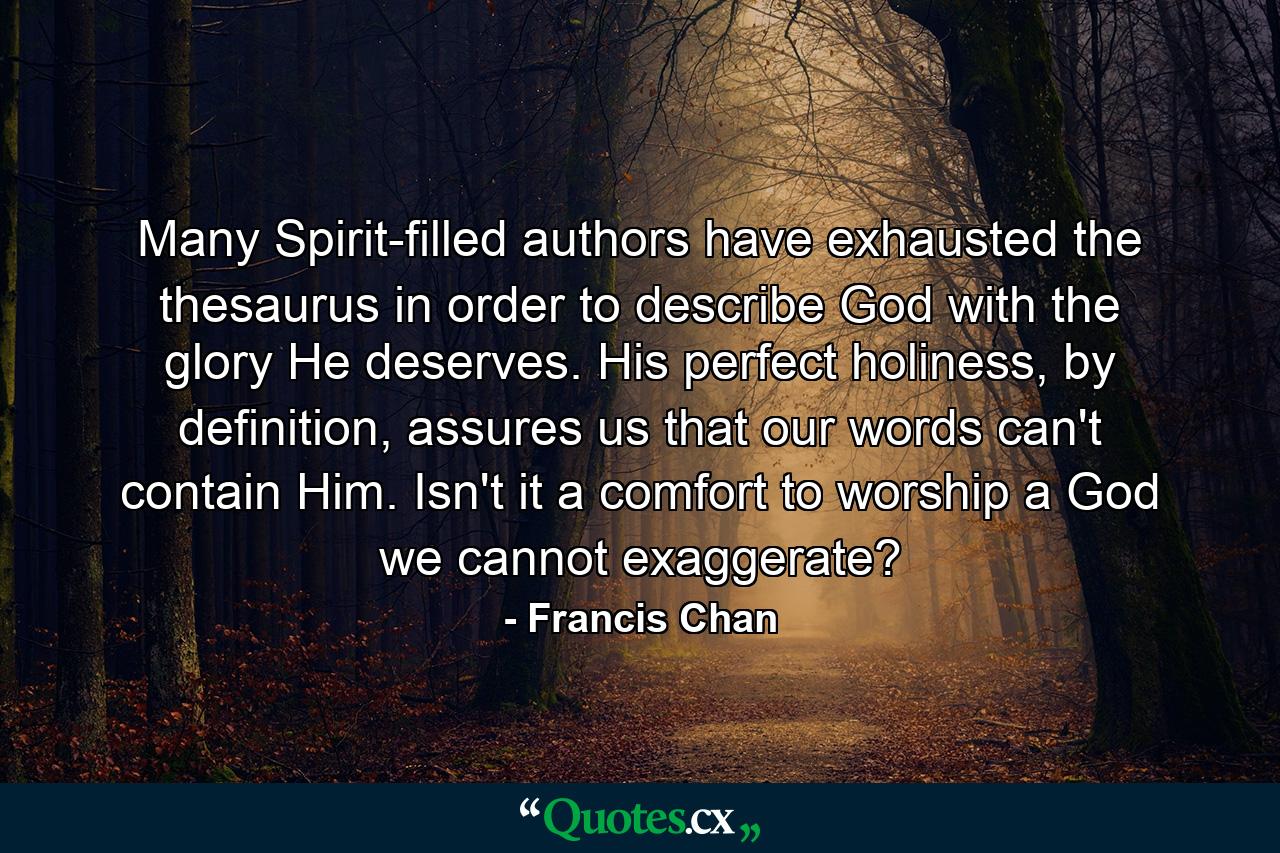 Many Spirit-filled authors have exhausted the thesaurus in order to describe God with the glory He deserves. His perfect holiness, by definition, assures us that our words can't contain Him. Isn't it a comfort to worship a God we cannot exaggerate? - Quote by Francis Chan